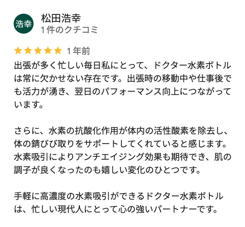 Googleマップのクチコミ(星5・1年前):出張が多く忙しい毎日私にとって、ドクター水素ボトルは常に欠かせない存在です。